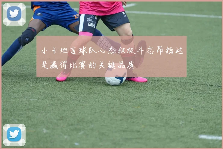 小卡坦言球队心态积极斗志昂扬这是赢得比赛的关键品质