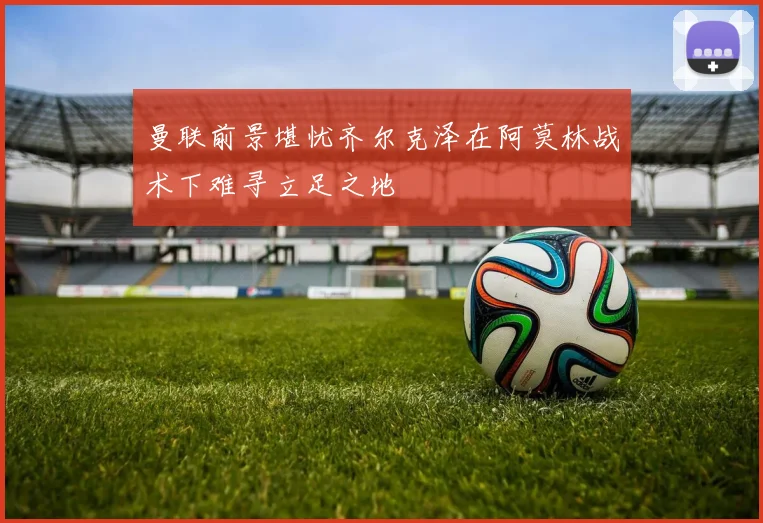 曼联前景堪忧齐尔克泽在阿莫林战术下难寻立足之地