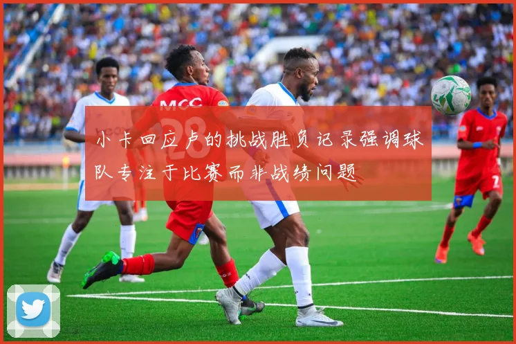 小卡回应卢的挑战胜负记录强调球队专注于比赛而非战绩问题