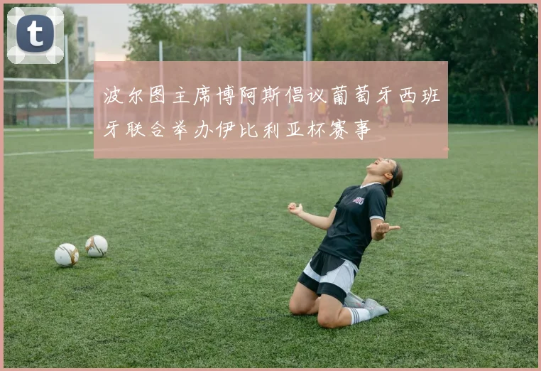 波尔图主席博阿斯倡议葡萄牙西班牙联合举办伊比利亚杯赛事