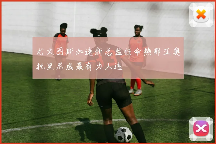 尤文图斯加速新总监任命热那亚奥托里尼成最有力人选