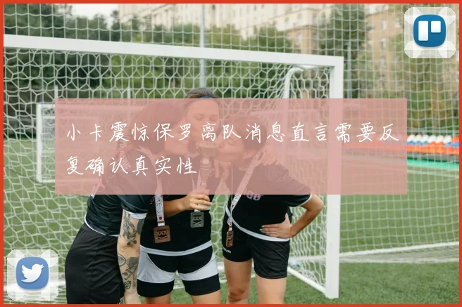 小卡震惊保罗离队消息直言需要反复确认真实性