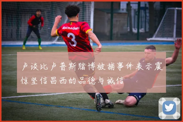 卢谈比卢普斯赌博被捕事件表示震惊坚信昌西的品德与诚信