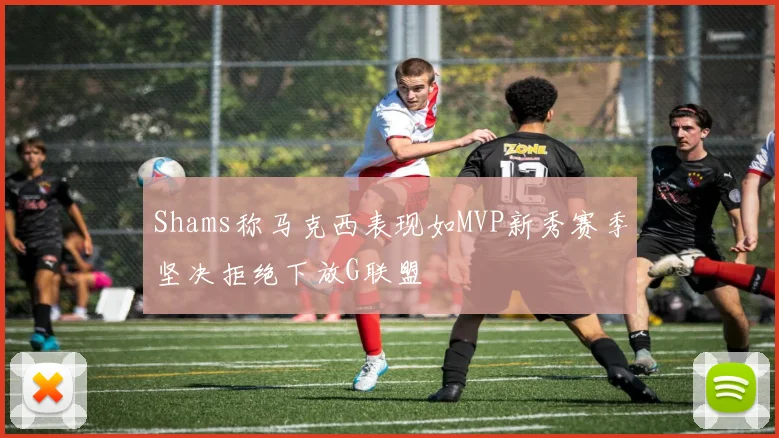 Shams称马克西表现如MVP新秀赛季坚决拒绝下放G联盟