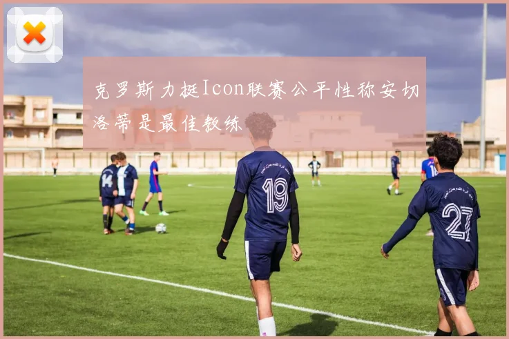 克罗斯力挺Icon联赛公平性称安切洛蒂是最佳教练