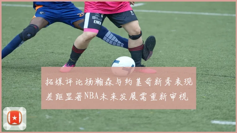 拓媒评论杨瀚森与约基奇新秀表现差距显著NBA未来发展需重新审视
