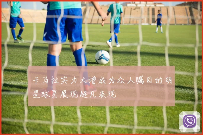 卡马拉实力大增成为众人瞩目的明星球员展现超凡表现