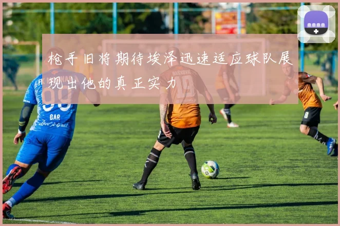 枪手旧将期待埃泽迅速适应球队展现出他的真正实力