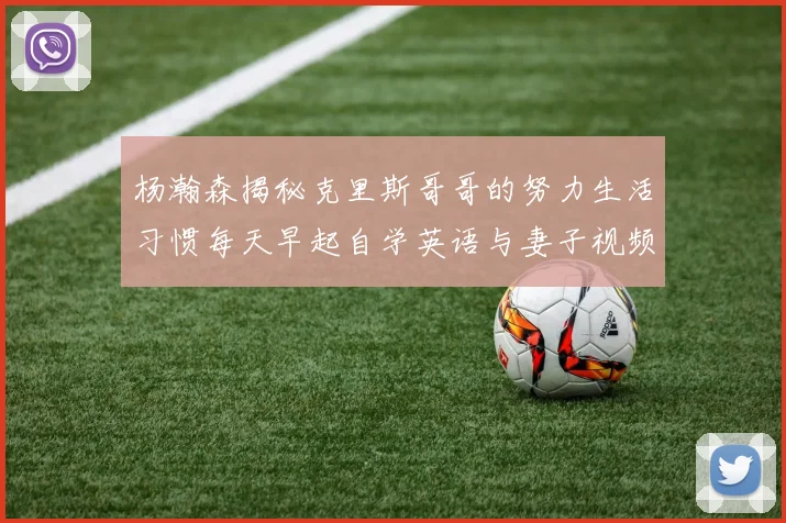 杨瀚森揭秘克里斯哥哥的努力生活习惯每天早起自学英语与妻子视频通话