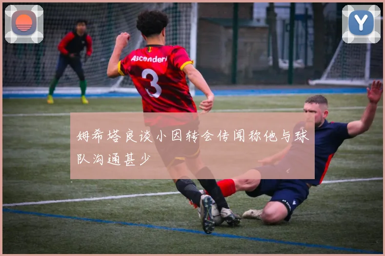 姆希塔良谈小因转会传闻称他与球队沟通甚少