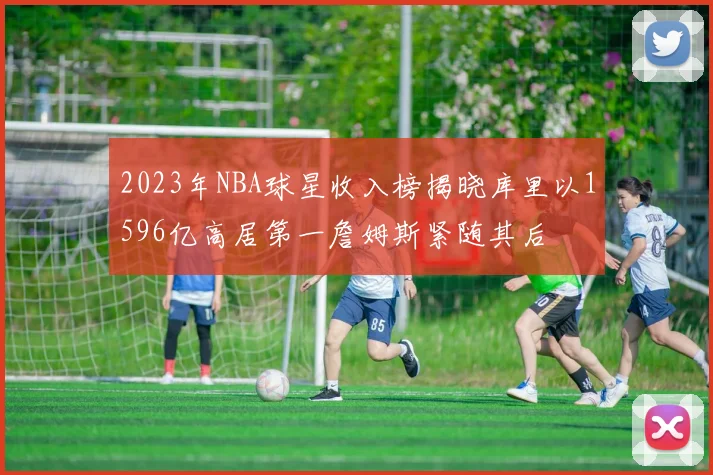 2023年NBA球星收入榜揭晓库里以1596亿高居第一詹姆斯紧随其后