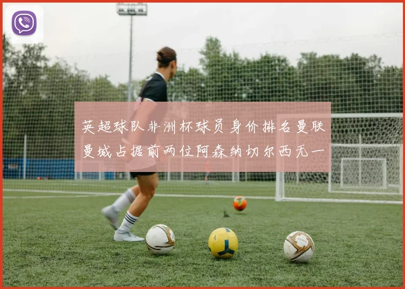 英超球队非洲杯球员身价排名曼联曼城占据前两位阿森纳切尔西无一参赛
