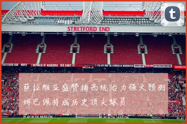 萨拉维亚盛赞梅西统治力强大预测姆巴佩将成历史顶尖球员