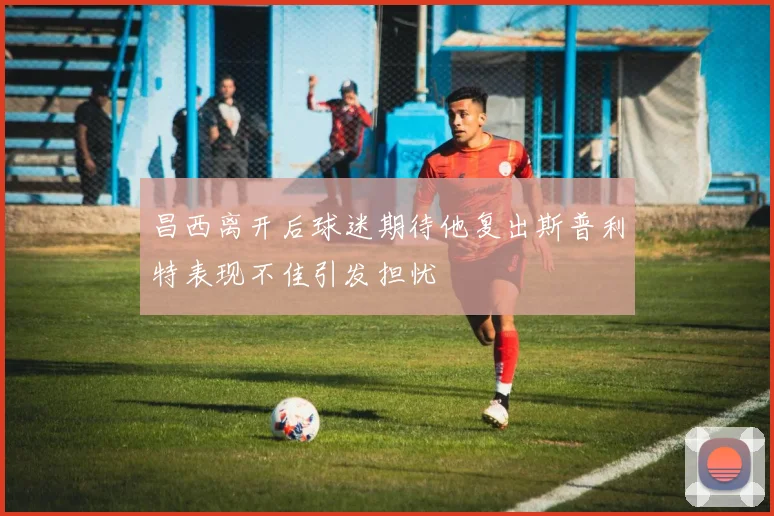 昌西离开后球迷期待他复出斯普利特表现不佳引发担忧